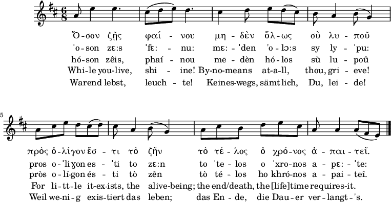 
\version "2.18.2"
\header {
  tagline = ""  %% removed "Music engraving by LilyPond 2.18.2—www.lilypond.org"
}

keyTime = { \key d \major \time 6/8 } %%\partial 4}

Music   = {
       a8 e'4 e4.
       cis8( d e) d4.
       cis4 d8 e d( cis)
       b a4 b8( g4)
       a8 cis e d cis( d)
       cis a4 b8( g4)
       a8 cis b d e cis
       a a4 a8( fis e)
       \bar "|." 
}

Original   = \lyricmode
     {
      Ὅ -- σον ζῇς φαί -- νου
      μη -- δὲν ὅλ -- ως σὺ λυ -- ποῦ
      πρὸς ὀ -- λί -- γον ἔσ -- τι τὸ ζῆν
      τὸ τέ -- λος ὁ χρό -- νος ἀ -- παι -- τεῖ.
      }

IPA   = \lyricmode
     {
      ˈo -- son zɛːs ˈfɛː -- nuː
      mɛː -- ˈden 'o -- lɔːs sy ly -- ˈpuː
      pros o -- ˈli -- ɣon es -- ˈti to zɛːn
      to ˈte -- los o ˈxro -- nos a -- pɛː -- ˈteː
      }

Romanization =  \lyricmode
       {
       hó -- son zêis, phaí -- nou
       mē -- dèn hó -- lōs sù lu -- poû
       pròs o -- lí -- gon és -- ti tò zên
       tò té -- los ho khró -- nos a -- pai -- teî.
       }

en_Transliteration = \lyricmode
       {
       Whi -- le you-live, shi -- ine!
       By-no-mea -- ns at-a -- ll, thou, gri -- eve!
       For li -- tt -- le it-ex -- ists, the alive-being;
       the end -- /death, the [life] -- time re -- quires-it.
       }

de_Transliteration = \lyricmode
       {
       Wa -- rend lebst, leuch -- te!
       Keines -- wegs, sämt -- lich, Du, lei -- de!
       Weil we -- ni -- g exis -- tiert das leben;
       das En -- de, die Dau -- er ver -- langt -- 's.
       }
     

\score {
  \new ChoirStaff <<
    \new Staff <<
      \clef "treble"
      \relative c''
      \new Voice = "Voice"  { \keyTime \Music }
      \new Lyrics \lyricsto "Voice" { \Original }
      \new Lyrics \lyricsto "Voice" { \IPA }
      \new Lyrics \lyricsto "Voice" { \Romanization }
      \new Lyrics \lyricsto "Voice" { \en_Transliteration }
      \new Lyrics \lyricsto "Voice" { \de_Transliteration }
    >> %% \new Staff
  >> %% \new ChoirStaff
  \midi { \tempo 8 = 150 
     %\set Staff.midiInstrument = #"flute" %%please feel free to change to something else
     \set Staff.midiInstrument = #"synth voice"
     %%\set Staff.midiInstrument = #"voice oohs"
     %%\set Staff.midiInstrument = #"choir aahs"
  }
  \layout {
    \context {
      \Lyrics
      \override VerticalAxisGroup.staff-affinity = ##f
      \override VerticalAxisGroup.staff-staff-spacing =
        #'((basic-distance . 0)
	   (minimum-distance . 1)
	   (padding . 1))
    }
    \context {
      \Staff
      \override VerticalAxisGroup.staff-staff-spacing =
        #'((basic-distance . 0)
	   (minimum-distance . 2)
	   (padding . 2))
    }
  }
}
