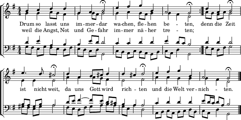 
\header { tagline = " " }
\layout { indent = 0 \context { \Score \remove "Bar_number_engraver" } }
global = { \transposition b \key g \major \numericTimeSignature \time 4/4 \set Score.tempoHideNote = ##t \set Timing.beamExceptions = #'() }
\score {
  \new ChoirStaff <<
    \new Staff
    <<
      \new Voice = "soprano" { \voiceOne
        \relative c'' { \global
          \repeat volta 2 { b4 c d d | g, a b2\fermata |
          e4 fis g b, | a2 g\fermata } |
          d'4 a b2\fermata | e4. d8 cis2\fermata |
          d4 a b8 cis d4 | d cis d2\fermata |
          e4 fis g b, | a2 g\fermata \bar "|."
        }
      }
      \new Voice = "alto" { \voiceTwo
        \relative c'' { \global
          g4 g a8 g fis4 | g g8 fis g2 |
          g4 a g8 fis g4 | g fis d2 |
          a'8 g fis a g2 | e4 e e2 |
          a4 a a8 g fis4 | e2 fis |
          a4 a g g | g fis d2
        }
      }
    >>
    \new Lyrics \lyricsto "soprano" {
      <<
        { Drum so lasst uns im -- mer -- dar
          wa -- chen, fle -- hen be -- ten, }
          \new Lyrics { \set associatedVoice = "soprano" {
                        weil die Angst, Not und Ge -- fahr
                        im -- mer nä -- her tre -- ten; }
          }
      >>
      denn die Zeit ist nicht weit,
      da uns Gott _ wird rich -- _ ten
      und die Welt ver -- nich -- ten.
    }
    \new Staff
    <<
      \clef bass
      \new Voice = "tenor" { \voiceOne
        \relative c' { \global
          d4 e a, b | b e8 d d2 |
          c4 c d d | e d8 c b2 |
          d4 d d2 | b8 a gis b a2 |
          d8 e fis4 ~ fis8 e d cis | b4 a a2 |
          c4 d d d | e8 d16 c d8 a b2
        }
      }
      \new Voice = "bass" { \voiceTwo
        \relative c' { \global
          g8 fis e g fis e d fis | e d c d g,2 |
          c8 b a c b a g b | c a d4 g,2 |
          fis'8 e d fis g2 | gis8 fis e gis a2 |
          fis8 e d fis g a b a | g e a4 d,2 |
          a8 b c a b c d b | c a d4 g,2
        }
      }
    >>
  >>
  \layout { }
}
\score {
  \unfoldRepeats {
  \new ChoirStaff <<
    \new Staff \with { midiInstrument = "choir aahs" }
    <<
      \new Voice = "soprano" { \voiceOne
        \relative c'' { \global
          \repeat volta 2 { \tempo 4=78 b4 c d d | g, a \tempo 4=68 b4.. r16 |
          \tempo 4=78 e4 fis g b, | a2 \tempo 4=78 g4.. r16 } |
          d'4 a \tempo 4=73 b4.. r16 | \tempo 4=78 e4. d8 \tempo 4=73 cis4.. r16 |
          \tempo 4=78 d4 a b8 cis d4 | d cis \tempo 4=68 d4.. r16 |
          \tempo 4=78 e4 fis g b, | a2 g | r4
        }
      }
      \new Voice = "alto" { \voiceTwo
        \relative c'' { \global
          \repeat volta 2 { g4 g a8 g fis4 | g g8 fis g4.. r16 |
          g4 a g8 fis g4 | g fis d4.. r16 } |
          a'8 g fis a g4.. r16 | e4 e e4.. r16 |
          a4 a a8 g fis4 | e2 fis4.. r16 |
          a4 a g g | g fis d2 | r4
        }
      }
    >>
    \new Staff \with { midiInstrument = "choir aahs" }
    <<
      \clef bass
      \new Voice = "tenor" { \voiceOne
        \relative c' { \global
          \repeat volta 2 { d4 e a, b | b e8 d d4.. r16 |
          c4 c d d | e d8 c b4.. r16 } |
          d4 d d4.. r16 | b8 a gis b a4.. r16 |
          d8 e fis4 ~ fis8 e d cis | b4 a a4.. r16 |
          c4 d d \tempo 4=68 d | \tempo 4=64 e8 \tempo 4=60 d16 \tempo 4=56 c \tempo 4=48 d8 \tempo 4=28 a \tempo 4=48 b2 | r4
        }
      }
      \new Voice = "bass" { \voiceTwo
        \relative c' { \global
          \repeat volta 2 { g8 fis e g fis e d fis | e d c d g,4.. r16 |
          c8 b a c b a g b | c a d4 g,4.. r16 } |
          fis'8 e d fis g4.. r16 | gis8 fis e gis a4.. r16 |
          fis8 e d fis g a b a | g e a4 d,4.. r16 |
          a8 b c a b c d b | c a d4 g,2 | r4
        }
      }
    >>
  >>
  }
  \midi { }
}
