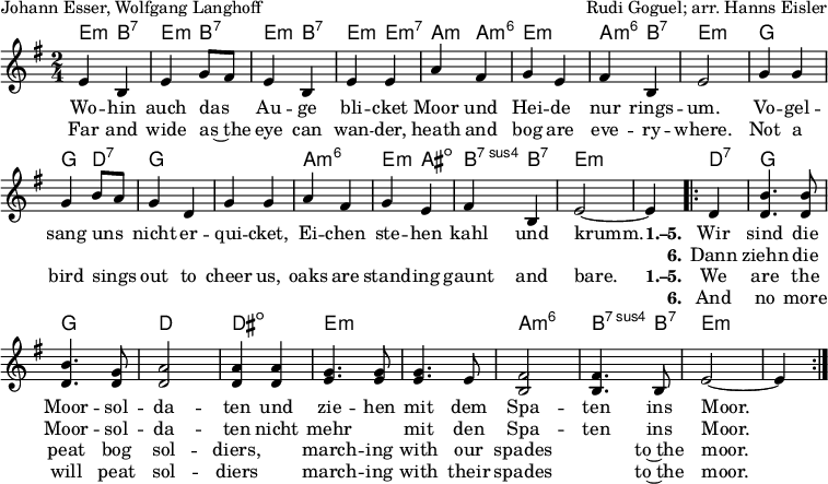 
\header { tagline = ##f
% title = "Die Moorsoldaten"
  composer = "Rudi Goguel; arr. Hanns Eisler"
  poet = "Johann Esser, Wolfgang Langhoff"
}
\layout { indent = 0 \context { \Score \remove "Bar_number_engraver" } }

global = { \key e \minor \time 2/4 }

kords = \chordmode { \global \set midiInstrument = #"acoustic guitar (nylon)" \set chordChanges = ##t
   e,4:m\pp b,:7 | e,:m b,:7 | e,:m b,:7 | e,:m e,:min7 | a,:m a,:m6 | e,2:m | a,4:m6 b,:7| e,2:m |
   g,~ | g,4 d,:7 | g,2 | g,2 | a,:m6 | e,4:m ais,:dim | b,:7sus4 b,:7 | e,2:m~ | e,4:m
   \repeat volta 2 { d,:7 | g,2 | g, | d, | dis,:dim | e,:m | e,:m | a,:m6 | b,4.:7sus4 b,8:7 | e,2:m~ | e,4:m }
}
singer = \relative c' { \global \autoBeamOff \set midiInstrument = "soprano sax"
  e4 b | e g8 [fis] | e4 b | e e | a4 fis | g e | fis b, | e2 |
  g4 g | g b8 [a] | g4 d | g g | a fis | g e | fis b, | e2~ | e4
  \repeat volta 2 { d | <b' d,>4. <b d,>8 | <b d,>4. <g d>8 | <a d,>2| <a d,>4
    <a d,>4 | <g e>4. <g e>8 | <g e>4. e8 | <fis b,>2 | <fis b,>4. b,8 | e2~ | e4 }
}

verse = \new Lyrics = "verseD" \lyricsto "singer" {
  Wo -- hin auch das Au -- ge bli -- cket
  Moor und Hei -- de nur rings -- um.
  Vo -- gel -- sang uns nicht er -- qui -- cket,
  Ei -- chen ste -- hen kahl und krumm.
  << { \set stanza = "1.–5."
    Wir sind die Moor -- sol -- da -- ten
    und zie -- hen mit dem Spa -- ten ins Moor. }
    \new Lyrics \with { alignBelowContext = "verseD" } { \set associatedVoice = "singer" \set stanza = "6."
      Dann ziehn die Moor -- sol -- da -- ten
      nicht mehr "" mit den Spa -- ten ins Moor. }
  >>
}
verseE = \new Lyrics = "verseE" \lyricsto "singer" {
  Far and wide as~the eye can wan -- der,
  heath and bog are eve -- ry -- where.
  Not a bird sings out to cheer us,
  oaks are stand -- ing gaunt and bare.
  << { \set stanza = "1.–5."
    We are the peat bog sol -- diers,
    "" march -- ing with our spades "" to~the moor. }
    \new Lyrics \with { alignBelowContext = "verseE" } { \set associatedVoice = "singer" \set stanza = "6."
      And no more will peat sol -- diers
      "" march -- ing with their spades "" to~the moor. }
  >>
} % No. 13 from ''Songs of Freedom'', Education Department of the Worker's Circle, New York, n.d.

\score {
  <<
    \new ChordNames { \kords }
    \new Voice = "singer" { \singer }
    \new Lyrics \lyricsto "singer" \verse
    \new Lyrics \lyricsto "singer" \verseE
  >>
  \layout { }
}
\score { \unfoldRepeats { << \singer \\ \kords >> }
  \midi {
    \tempo 4=102
    \context { \Score midiChannelMapping = #'instrument }
    \context { \Staff \remove "Staff_performer" }
    \context { \Voice \consists "Staff_performer" }
  }
}
