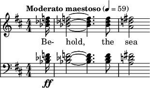  { \new ChoralStaff << \new Staff \relative c'' { \clef treble \numericTimeSignature \time 4/4 \key d \major \tempo "Moderato maestoso" 4 = 59 \partial 16*1 <f des bes>16 | <f des bes>2~ <f des bes>4. <f des bes>8 | <fis! d! a>2 } \addlyrics { Be- hold, the sea } \new Staff \relative c' { \clef bass \numericTimeSignature \time 4/4 \key d \major <f des bes>16\ff | <f des bes>2~ <f des bes>4. <f des bes>8 | <fis! d! a>2 } >> } 