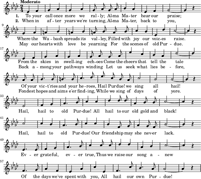 
{ \language "english"
  \new Voice \relative c' 
  { \set Staff.midiInstrument = #"brass section" \set Score.tempoHideNote = ##t \tempo "Moderato" 4 = 160 \stemUp \clef treble \key af \major \time 2/4 \autoBeamOff
    ef4 f g af g af g8 af
    g af bf4 af ef f g2~g4 r \bar "" \break
    g4 af a bf a bf a8 bf
    a bf c4 bf ef, df' c2~c4 r \bar "" \break
    ef,4 f g af g af g8 af
    g af ef'4 c bf af df2~df4 \bar "" \break
    af8 af bf4. bf8 b4. b8 c4. df8
    ef c bf af c2 bf bf~bf4 r \bar "" \break
      ef,2 f4 g af4. bf8 c4
      c df df8 df af4 bf8 bf c2~c4 r \bar "" \break
      c2 c4 bf af4. bf8 c4
      c bf f8 g af4 g8 f bf2~bf4 r \bar "" \break
      ef,4. ef8 f4 g af4. bf8 c4
      c8 c df4 df af bf c2~c4 r \bar "" \break
      f,4. g8 af4 f ef af c
      ef, f4. c'8 bf4. af8 af2~af4 r
 } 
      \addlyrics {\set stanza = #"1. "
  To your call once more we ral -- ly;
  Al -- ma Ma -- ter hear our praise;
  Where the Wa -- bash spreads its val -- ley,
  Filled with joy our voic -- es raise.
  From the skies in swell -- ing ech -- oes
  Come the cheers that tell the tale
  Of your vic -- t'ries and your he -- roes,
  Hail Pur -- due! we sing all hail!
    Hail, hail to old Pur -- due!
    All hail to our old gold and black!
    Hail, hail to old Pur -- due!
    Our friend -- ship may she nev -- er lack.
    Ev -- er grate -- ful, ev -- er true,
    Thus we raise our song a -- new
    Of the days we've spent with you,
    All hail our own Pur -- due!
 }
      \addlyrics {\set stanza = #"2. "
  When in af -- ter years we're turn -- ing,
  Al -- ma Ma -- ter, back to you,
  May our hearts with love be yearn -- ing
  For the scenes of old Pur -- due.
  Back a -- mong your path -- ways wind -- ing
  Let us seek what lies be -- fore,
  Fond -- est hopes and aims e'er find -- ing,
  While we sing of days of yore.
 }
  }
