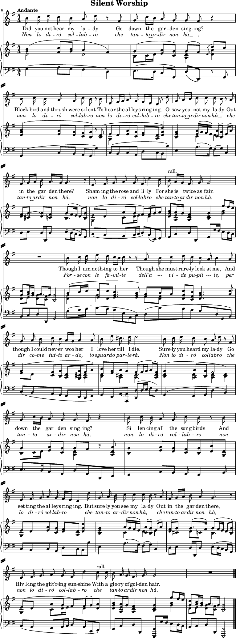 
% Source: "Silent Worship" in Arthur Somervell: Ten Songs, (1928), pp. 34–37 – via IMSLP
\header {   tagline = ##f
  title = "Silent Worship"
}

\paper { paper-height = 60\cm
  system-system-spacing = #'((basic-distance . 5) (padding . 5))
  system-separator-markup = \slashSeparator
}

\layout { indent = 0 \set Score.tempoHideNote = ##t}

global = {
  \key g \major
  \numericTimeSignature
  \time 4/4
  \tempo "Andante"
}

tenorVoice = \relative c' { \global \autoBeamOff
  \set Score.currentBarNumber = #6 \bar ""
  \override Score.BarNumber.break-visibility = ##(#f #f #t)
  b'8 c16 d c8 b a d r8 fis, | \override Score.BarNumber.break-visibility = ##(#f #f #f)
  g c16 [b] a8 g g fis r4 |
  b8 c16 b a8 g c b r8 b |
  e, fis16 [g] a8 g fis16 [e] d8 r8 d' |
  g, a16 [b] c8 c c b r a | fis g16 [a] b8 a16. [g32] g4. r8 |
  e fis16 g a8 g fis d'4 c8 | \tempo 4 = 62 b^"rall." a16 [g] fis8. g16 \tempo 4 = 68 g2 | R1
  b8 c16 d e8 d c16 [b] c8 r8 r8 | a8 b16 c d8 c b16 a b4 a8 |
  g a16 b c8 b a16 [g] a4 a8 | b e cis8. d16 d2 |
  b8 c16 d c8 b a d r fis, | g c16 [b] a8 g g fis r4 |
  b8 c16 b a8 g c b r b | e, fis16 g a8 g fis16 [e] d4 d'8 |
  g, a16 b c8 c c b r a | fis g16 [a] b8 a g4. r8 |
  e fis16 g a8 g fis d'4 \tempo 4 = 62 c16^"rall." c | b8 a16 g fis8. g16 \tempo 4 = 68 g2 | R1 \bar "|."
}

verse = \lyricmode { \override LyricHyphen.minimum-distance = #0.5
  Did you not hear my la -- dy
  Go down the gar -- den sing -- ing?
  Black -- bird and thrush were si -- lent
  To hear the al -- leys ring -- ing.

  O saw you not my la -- dy
  Out in the gar -- den there?
  Sham -- ing the rose and li -- ly
  For she is twice as fair.

  Though I am noth -- ing to her
  Though she must rare -- ly look at me,
  And though I could nev -- er woo her
  I love her till I die.

  Sure -- ly you heard my la -- dy
  Go down the gar -- den sing -- ing?
  Si -- len -- cing all the song -- birds
  And set -- ting the al -- leys ring -- ing.

  But sure -- ly you see my la -- dy
  Out in the gar -- den there,
  Riv'l -- ing the glit'r -- ing sun -- shine
  With a glo -- ry of gol -- den hair. 
}
verseI = \lyricmode { \override LyricText.font-shape = #'italic
  Non lo di -- rò col -- lab -- ro
  che tan -- to~ar -- dir non hà __ ,
  non lo di -- rò col -- lab -- ro
  non lo di -- rò col -- lab -- ro
  che tan -- to~ar -- dir non hà __ ,
  che tan -- to~ar -- dir non hà,
  non lo di -- rò col -- lab -- ro
  che tan -- to~ar -- dir non hà.
  For -- se con le fa -- vil -- le
  dell'a --- vi  -- de pu -- pil --- le,
  per dir co -- me tut -- to ar -- do,
  lo sguar -- do par -- le -- rà.
  Non lo di -- rò col -- lab -- ro
  che tan -- to ar -- dir non hà,
  non lo di -- rò col -- lab -- ro
  non lo di -- rò col -- lab -- ro ___
  che tan -- to ar -- dir non hà, ___
  che tan -- to_ar -- dir non hà,
  non lo di -- rò col -- lab -- ro
  che ___ tan -- to ar -- dir non hà.
}

rightOne = \relative c'' { \global
  <b g>4 (<c fis,>8 <b g> a4 fis) |
  g4 (<a e>8 [<g c,>]) g [(fis)] \appoggiatura d d' c |
  <b g d>4 (<a e>8 [<g d>] <fis c> [<g b,>]) r <d b> ( | e8 [d <a' e> <g c,>] <fis d> <d a> <d' g, d>4) |
  <g, e b> <a e>16 (g fis e) <a c,>8 ([<g b,>]) e (a) | <fis d> [<g~ cis,>] <g d> <fis c> g (fis16 e d8) <g b,> |
  e ([d] a' g fis) fis (g) a | <g b d,> <a e a,>16 g <fis d a>4 <g d b> g'8 fis16 e |
  <d g,>8 <c a>16 <b g> a8. [g16] <g b,>2 |
  b8 (c16 d <e e,>8 <d d,> <c g e>4. <b g e>8) | a b16 a <d g, d>8 <c fis, c> <b g d>4. <a d>8 |
  g4 (<fis c>8 <g b,> <d a> <g cis, g> fis a) | \tempo 4 = 62
  <b d,> <g e> a g fis( \tempo 4 = 68 fis16 g a8 <fis d a>) |
  <g d b>4 (<a a,>8 <g b,> \stemDown <d a>4 <d b>) \stemUp | g4 <a e>8 <g c,> g fis r <a d, a> |
  <g b,>4 <a e>8 <g d> <fis c> <g b,> <b d,> <d, g,> |
  e d <a' e> <g c,> <fis d> <d a> <d' g, d>4 |
  <g, e b> a16 (g fis e) <a c,>8 ([<g b,>]) e (a) | <fis d> (<g cis,>) g8. (fis16) g8 (fis16 e d8 <g b,>) |
  e ([d] a' g fis) fis (g) <a d,>| <b g d> <a e a,>16 g <fis d a>4 <g d b> g'8 fis16 e |
  <d g,>8 <c a>16 <b g> a8. g16 <g d b>2 \bar "|."
}

rightTwo = \relative c'' { \global
  d,2 d | b8 c16 d s4 <d a>4 <d a'> |
  s2. r8 s8 | g,4 s2. |
  s4 c4 d s4 | s2 b4. s8 |
  g4 c8 d16 e s8 d4 s8 | s2. <b' g>4 |
  d,8 [e] <g d> <fis c> s2 |
  <g d>4 g s2 | fis8 <fis d> s2. |
  e8 d s2 <d a>4 | b <cis a> <d a>4. s8 |
  s4 d \stemUp fis2 \stemDown | b,8 c16 d s4 <d a> r8 s8 |
  s1 | g,4 s2. |
  s4 c d e | s4 d8 c b4. s8 |
  g4 c8 d16 e s8 d4 s8 | s2. <b' g>4 |
  d,8 [e] <g d> <fis c> s2 \bar "|."
}

left = \relative c' { \global
  g4 (a8 g fis4 d) | e8. (d16 c8 fis,) d' (d,) r fis |
  g4 (c8 b a g g'4) | c,8 (b c a d c b b') |
  e,4 a8. (g16) fis8 (g) c,4 | d8 e d16 d, d'8 e (d16 c b8) g |
  c (b a b16 c d8) b (e,) fis | g c d d, g g'16 fis e8 d16 c |
  b8 c d d, g2 |
  g'8 (a16 b c8 b a e a, c) | d (c' b a g d g, b) |
  c (b a g fis e d fis) | g e a~ <a a,> <d d,> (d16 e fis8 d) |
  g,4 (fis8 g d'4 b) | e8. [d16 c8 a] d a d, fis |
  g4 c8 b a g4 b8 | c b c a d c b b' |
  e,4 a8. (g16) fis8 (g) c,4 | d8 e d16 d, d'8 e (d16 c b8 g) |
  c (b a b16 c d8 b e, fis) | g c d d, <g g,> g'16 fis e8 d16 c |
  b8 c d d, <g g,>2 \bar "|."
  
}

tenorVoicePart = \new Staff \with { midiInstrument = "tenor sax" } %"synth voice"}
\tenorVoice 
\addlyrics { \verse }
\addlyrics { \verseI }

pianoPart = \new PianoStaff <<
  \new Staff = "right" \with { midiInstrument = "harpsichord" \consists "Merge_rests_engraver" }
  << \rightOne \\ \rightTwo >>
  \new Staff = "left" \with { midiInstrument = "harpsichord" }
  { \clef bass \left }
>>

\score {
  <<
    \tenorVoicePart
    \pianoPart
  >>
  \layout { }
  \midi { \tempo 4=68 }
}
