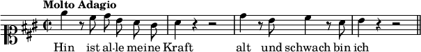 
\relative c'' {
  \tempo "Molto Adagio"
  \key a \major
  \time 2/2
  \clef soprano
  \autoBeamOff
  e4 r8 cis d b a gis | a4 r r2 | d4 r8 b cis4 r8 a | b4 r r2
  \bar "||" 
}
  \addlyrics {
    Hin ist al -- le mei -- ne Kraft alt und schwach bin ich
  }
