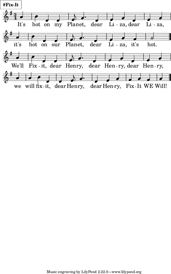 
\layout {
    #(layout-set-staff-size 22)
  indent = #0
  line-width = #175
  breakable=##t
  \context {
    \Staff
    \override VerticalAxisGroup.default-staff-staff-spacing =
      #'((basic-distance . 8)
         (minimum-distance . 7)
         (padding . 1))
  }
}
 \markup {
  \override #'(box-padding . 1.25)
  \fontsize #1.75
  \rounded-box
  \line { \bold "#Fix-It" }
}
{
\set StaffSymbol.thickness = #3 \set fontSize= 2.0 \key g \major \time 3/4 
\partial 4 a' |
 b'4 d' d' |
e'8 g'4. d'4 |
 e' g' d' |
e' g'
 \bar "|" \break 

  a' |
b'4 d' d' |
e'8 g'4. d'4 |
e' g' fis' |
g'2 
\bar "|." \break

\partial 4  a'4  |
 b'4 d' d' |
 e'8 g'4.  d'4 |
 e' g' d' |
 e' g' 
\bar "|" \break

 \partial 4 a'4 a' |
 b'4 d' d' |
 e'8 g'4. d'4 | 
 e' g' fis' |
 g' fis'  g' \bar "|." 
} 
\addlyrics { \set fontSize = 2.5
It's | 
hot on my | 
Plan -- et, | 
dear  Li -- za, | 
dear Li -- za, 
it's | 
hot on our | 
Plan -- et, | 
dear  Li -- za, | 
it's hot.

We'll
Fix -- it, 
dear Hen -- ry, 
dear Hen -- ry, 
dear Hen -- ry,  
we will fix -- it, 
dear Hen -- ry, 
dear Hen -- ry, 
Fix -- It WE Will! 
}
