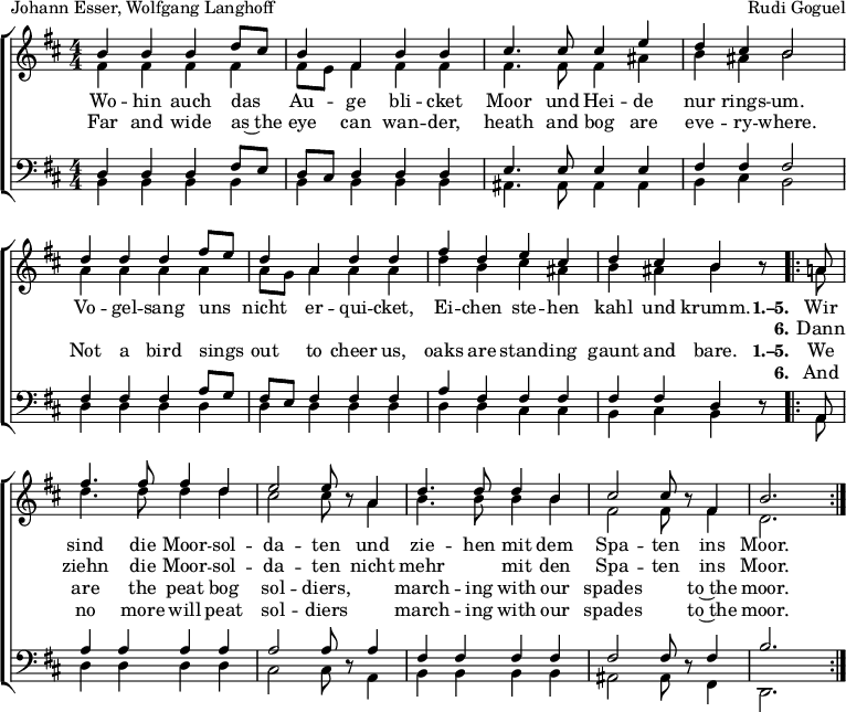 
\header { tagline = ##f
% title = "Die Moorsoldaten"
  composer = "Rudi Goguel"
  poet = "Johann Esser, Wolfgang Langhoff"
}
\layout { indent = 0 \context { \Score \remove "Bar_number_engraver" } }

global = { \key b \minor \numericTimeSignature \time 4/4 }

soprano = \relative c'' { \global \autoBeamOff \set Staff.midiPanPosition = -1 \set midiInstrument = "soprano sax"
  b4 b b d8 [cis] | b4 fis b b | cis4. cis8 cis4 e | d cis b2 |
  d4 d d fis8 [e] | d4 a d d | fis d e cis | d cis b r8
  \repeat volta 2 { a | fis'4. fis8 fis4 d | e2 e8 r
    a,4 | d4. d8 d4 b | cis2 cis8 r fis,4 | b2. s8 }
}

alto = \relative c' { \global \set Staff.midiPanPosition = -0.5 \set midiInstrument = "alto sax"
  fis4 fis fis fis | fis8 [e] fis4 fis fis | fis4. fis8 fis4 ais | b ais b2 |
  a4 a a a | a8 [g] a4 a a | d b cis ais | b ais b r8
  \repeat volta 2 { a! | d4. d8 d4 d | cis2 cis8 r
    a4 | b4. b8 b4 b | fis2 fis8 r8 fis4 | d2. s8 }
}

tenor = \relative c { \global \set Staff.midiPanPosition = 0.5 \set midiInstrument = "tenor sax"
  d4 d d fis8 [e] | d [cis] d4 d d | e4. e8 e4 e | fis fis fis2 |
  fis4 fis fis a8 [g] | fis [e] fis4 fis fis | a fis fis fis | fis fis d r8
  \repeat volta 2 { a | a'4 a a a | a2 a8 r
    a4 | fis fis fis fis | fis2 fis8 r fis4 | b2. s8 }
}

bass = \relative c { \global \set Staff.midiPanPosition = 0.5 \set midiInstrument = "baritone sax"
  b4 b b b | b b b b | ais4. ais8 ais4 ais | b cis b2 |
  d4 d d d | d d d d | d d cis cis | b cis b r8
  \repeat volta 2 { a | d4 d d d | cis2 cis8 r
    a4 | b b b b | ais2 ais8 r8 fis4 | d2. s8 }
}

verse = \new Lyrics = "verseD" \lyricsto "soprano" {
  Wo -- hin auch das Au -- ge bli -- cket
  Moor und Hei -- de nur rings -- um.
  Vo -- gel -- sang uns nicht er -- qui -- cket,
  Ei -- chen ste -- hen kahl und krumm.
  << { \set stanza = "1.–5."
    Wir sind die Moor -- sol -- da -- ten
    und zie -- hen mit dem Spa -- ten ins Moor. }
    \new Lyrics \with { alignBelowContext = "verseD" } { \set associatedVoice = "soprano" \set stanza = "6."
      Dann ziehn die Moor -- sol -- da -- ten
      nicht mehr "" mit den Spa -- ten ins Moor. }
  >>
}
verseE = \new Lyrics = "verseE" \lyricsto "soprano" {
  Far and wide as~the eye can wan -- der,
  heath and bog are eve -- ry -- where.
  Not a bird sings out to cheer us,
  oaks are stand -- ing gaunt and bare.
  << { \set stanza = "1.–5."
    We are the peat bog sol -- diers,
    "" march -- ing with our spades "" to~the moor. }
    \new Lyrics \with { alignBelowContext = "verseE" } { \set associatedVoice = "soprano" \set stanza = "6."
      And no more will peat sol -- diers
      "" march -- ing with our spades "" to~the moor. }
  >>
}

\score {
  \new ChoirStaff <<
    \new Staff \with { \consists "Merge_rests_engraver" }
    <<
      \new Voice = "soprano" { \voiceOne \soprano }
      \new Voice = "alto" { \voiceTwo \alto }
    >>
    \new Lyrics \lyricsto "soprano" \verse
    \new Lyrics \lyricsto "soprano" \verseE
    \new Staff \with { \consists "Merge_rests_engraver" }
    <<
      \clef bass
      \new Voice = "tenor" { \voiceOne \tenor }
      \new Voice = "bass" { \voiceTwo \bass }
    >>
  >>
  \layout { }
}
\score { \unfoldRepeats { << \soprano \\ \alto \\ \tenor \\ \bass >> }
  \midi {
    \tempo 4=102
    \context { \Score midiChannelMapping = #'instrument }
    \context { \Staff \remove "Staff_performer" }
    \context { \Voice \consists "Staff_performer" }
  }
}
