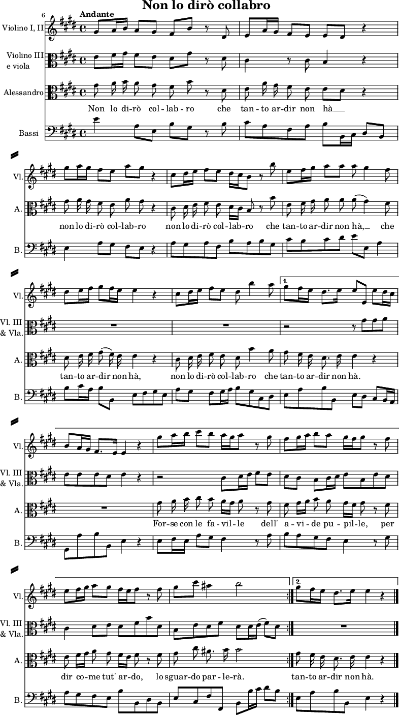 
% Source: Georg Friedich Händels Werke, vol 75, 1878, plate H.W. 76, pp. 11–12 (via IMSLP)
% omitting 5-bar instrumental pre- and postludes.
\header { tagline = ##f
  title = "Non lo dirò collabro" }

\paper { paper-height = 40\cm
  system-system-spacing = #'((basic-distance . 5) (padding . 5))
  system-separator-markup = \slashSeparator
}

\layout { indent = 1.5\cm short-indent = 0.5\cm \set Score.tempoHideNote = ##t
   \context { \Staff \RemoveEmptyStaves }
   \context { \Voice \remove "Dynamic_engraver" }
}

global = { \key e \major \time 4/4 }

violin = \relative c'' { \global
  \set Score.currentBarNumber = #6 \bar ""
  \override Score.BarNumber.break-visibility = ##(#f #f #t)
  \repeat volta 2 {
  \tempo "Andante" gis8\p a16 b a8 gis fis b r dis, |
  \override Score.BarNumber.break-visibility = ##(#f #f #f) e a16 gis fis8 e e dis r4 |
  gis'8 a16 gis fis8 e a gis r4 | cis,8 dis16 e fis8 e dis16 cis b8 r8 b' |
  e, fis16 gis a8 a a gis4 fis8 | dis e16 fis gis8 fis16 e e4 r4 |
  cis8 dis16 e fis8 e dis b'4 a8 \tempo 4 = 62 }
  \alternative {
    { gis8 fis16 e dis8. e16 e8 \tempo 4 = 68 e, e'\f dis16 cis 
      b8 a16 gis fis8. e16 e4 r4 |
      gis'8\p a16 b cis8 b a16 gis a8 r8 gis | fis gis16 a b8 a gis16 fis gis8 r8 fis |
      e fis16 gis a8 gis fis16 e fis8 r fis | gis cis ais4 b2 }
    { gis8 fis16 e dis8. e16 e4 r4 \bar "|." }
  }
}

viola = \relative c' { \global
  \repeat volta 2 {
  e8\p fis16 gis fis8 e dis gis r8 dis | cis4 r8 cis8 b4 r4 | R1*5 }
  \alternative {
    { r2 r8 gis' gis a
      e8 e e dis e4 r |
      r2 cis8 dis16 e fis8 e | dis cis b cis16 dis e8 b e dis
      cis4 dis8 e dis fis b dis, \tempo 4 = 62 | b e dis fis dis \tempo 4 = 68 dis16 e (fis8) dis }
    { R1 }
  }
}

tenorVoice = \relative c'' { \global \autoBeamOff
  \repeat volta 2 {
  gis8 a16 b a8 gis fis b r dis, | e a16 gis fis8 e e [dis] r4 |
  gis8 a16 gis fis8 e a gis r4 | cis,8 dis16 e fis8 e dis16 [cis] b8 r8 b' |
  e, fis16 gis a8 a a (gis4) fis8 | dis e16 fis gis8 (fis16) e e4 r4 |
  cis8 dis16 e fis8 e dis b'4 a8 }
  \alternative {
    { gis8 \tempo 4 = 62 fis16 e dis8. e16 e4 r4
      R1 | gis8 a16 b cis8 b a16 [gis] a8 r8 gis | fis gis16 [a] b8 a gis16 [fis] gis8 r8 fis |
      e fis16 [gis] a8 gis fis16 [e] fis8 r fis | gis cis ais8. b16 b2 }
    { gis8 fis16 e dis8. e16 e4 r4 }
  }
}

verse = \lyricmode { \override LyricHyphen.minimum-distance = #1.0
  \repeat volta 2 {
  Non lo di -- rò col -- lab -- ro
  che tan -- to ar -- dir non hà __
  non lo di -- rò col -- lab -- ro
  non lo di -- rò col -- lab -- ro
  che tan -- to ar -- dir non hà, __
  che tan -- to ar -- dir non hà,
  non lo di -- rò col -- lab -- ro
  che }
  \alternative {
    { tan -- to ar -- dir non hà.
      For -- se con le fa -- vil -- le
      dell' a -- vi  -- de pu -- pil -- le,
      per dir co -- me tut' ar -- do,
      lo sguar -- do par -- le -- rà. }
    { tan -- to ar -- dir non hà. }
  }
}

contrabass = \relative c { \global
  \repeat volta 2 {
  e'4 a,8 e b' gis r8 b | cis a fis a b b,16 cis dis8 b |
  e4 a8 gis fis e r4 | a8 gis a fis b a b gis |
  cis b cis dis e e, a4 | b8 cis16 a b8 b, e fis gis e |
  a gis fis gis16 a b8 gis cis, dis }
  \alternative {
    { e a b b, e dis cis b16 a |
      gis8 a' b b, e4 r4 |
      e8 fis16 e a8 gis fis4 r8 a | b a gis fis e4 r8 gis |
      a gis fis e b' b, dis b | e cis fis fis, b b'16 cis dis8 b }
    { e, a b b, e4 r4 }
  }
}

violinPart = \new Staff \with {
  instrumentName = "Violino I, II"
  shortInstrumentName = "Vl."
  midiInstrument = "violin"
} \violin

violaPart = \new Staff \with {
  instrumentName = \markup { \column { "Violino III" \line { "e viola" } } }
  shortInstrumentName = \markup { \column { "Vl. III" \line { "& Vla." } } }
  midiInstrument = "viola"
} { \clef alto \viola }

tenorVoicePart = \new Staff \with {
  instrumentName = "Alessandro"
  shortInstrumentName = "A."
  midiInstrument = "tenor sax" } %"synth voice"}
  { \clef alto \tenorVoice }
  \addlyrics { \verse }

contrabassPart = \new Staff \with {
  instrumentName = "Bassi"
  shortInstrumentName = "B."
  midiInstrument = "contrabass"
} { \clef bass \contrabass }

\score {
  <<
    \violinPart
    \violaPart
    \tenorVoicePart
    \contrabassPart
  >>
  \layout { }
}
\score { \unfoldRepeats
  << \violinPart \\ \violaPart \\ \tenorVoicePart \\ \contrabassPart >>
  \midi { \tempo 4=68 }
}
