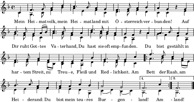 
\language "deutsch"
\header { tagline = ##f }
\layout { indent = 0 \context { \Score \remove "Bar_number_engraver" } }

global = { \key f \major \time 4/4 \partial 4 }

soprano = \relative c' { \global \set Staff.midiInstrument = "brass section"
  c4 | f4. g8 a4 d | c4. b8 a4 g | f4. g8 a4 b4 | a g r
  g | b4. a8 g4 a8 ( b ) | c4. b8 a4
  a | d4. c8 b4 a | g f r
  a | a4. b8 a4 g | f4. g8 a4 f | d e f b | g4. f8 g4
  c4 | \repeat volta 2 { f4. d8 c4 a | b4. c8 a4 f | a4 a c b | a2 g | }
  \alternative { { f2. c'4 } { f,2. } } \bar "|."
}

verse = \lyricmode {
  Mein Hei -- mat -- volk, mein Hei -- mat -- land
  mit Ö  -- ster -- reich ver  -- bun -- den!
  Auf Dir ruht Got  -- tes Va  -- ter -- hand,
  Du hast sie oft emp  -- fun -- den.
  Du bist ge -- stählt in har -- tem Streit,
  zu Treu -- e, Fleiß und Red -- lich -- keit.
  Am \repeat volta 2 { Bett der Raab, am Hei -- de -- rand:
  Du bist mein teu -- res Bur  -- gen  -- } \alternative { { land! Am } { " - land!" }}
}

alto = \relative c' { \global
  c4 | a4. c8 f4 b | a4 e f c | d4. e8 f4 d | c c r
  e | g4. f8 e4 c | a'4. g8 f4
  c | b'4. a8 g4 f | c a r
  a' | g4 f e a, | d4. e8 f4 d8 ( b ) | b4 c a d | e4. d8 e4
  c4 | \repeat volta 2 { a'4. b8 a4 f8 ( e ) | d4 e f f | f e d g, | c ( d ) b ( c ) | }
  \alternative { { a2. c4 } { a2. } } \bar "|."
}

\score {
  \new Staff \with { \consists "Merge_rests_engraver" }
  <<
    \new Voice = "soprano" { \voiceOne \soprano }
    \addlyrics { \verse }
    \new Voice = "alto" { \voiceTwo \alto }
  >>
  \layout { }
}
\score { \unfoldRepeats
  { << \soprano \\ \alto >> }
  \midi { \tempo 4=102 }
}
